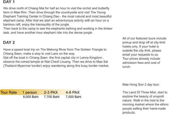 DAY 1 DAY 2 Tour Rate	1 person	2-3 PAX	4-8 PAX   	           8,000 Baht	7,700 Baht	7,500 Baht All of our featured tours include pickup and drop off at city-limit hotels only. If your hotel is outside the city limit, please email your requests to us. Tour prices already include admission fees and cost of lunch.      Mae Hong Son 2 day tour:  The Land Of Three Mist. start to explore the beauty of unspoilt nature. Walk in the mist to the morning market where the ethnic people selling their hand-made products. Have a speed boat trip on The Mekong River from The Golden Triangle to Chiang Saen, make a stop to visit Laos on the way.  Get off the boat in Chiang Saen -the first capital city in Lanna Kingdom , observe the ruined temple at Wat Chedi Lhuang. Then we drive to Mae Sai (Thailand-Myanmar border) enjoy wandering along this busy border market. We drive north of Chiang Mai for half an hour to visit the orchid and butterfly farm in Mae Rim. Then drive through the countryside and visit The Young Elephant Training Center in Chiang Dao - the most natural and most beautiful elephant camp. After that we start an adventurous activity with an hour on a bamboo raft, enjoy the transquility of the jungle.  Then back to the camp to see the elephants bathing and working in the timber task, and have another hour elephant ride into the dense jungle.